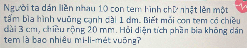 Người ta dán liền nhau 10 con tem hình chữ nhật lên một 
tấm bìa hình vuông cạnh dài 1 dm. Biết mỗi con tem có chiều 
dài 3 cm, chiều rộng 20 mm. Hỏi diện tích phần bìa không dán 
tem là bao nhiêu mi-li-mét vuông?