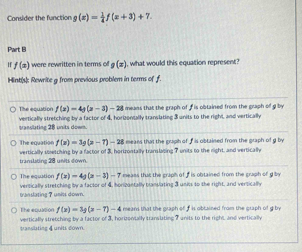 Consider the function g(x)= 1/4 f(x+3)+7. 
Part B
If f(x) were rewritten in terms of g(x) , what would this equation represent?
Hint(s): Rewrite g from previous problem in terms of f.
The equation f(x)=4g(x-3)-28 means that the graph of ƒ is obtained from the graph of g by
vertically stretching by a factor of 4, horizontally translating 3 units to the right, and vertically
translating 28 units down.
The equation f(x)=3g(x-7)-28 means that the graph of f is obtained from the graph of g by
vertically stretching by a factor of 3, horizontally translating 7 units to the right, and vertically
translating 28 units down.
The equation f(x)=4g(x-3)-7 means that the graph of f is obtained from the graph of g by
vertically stretching by a factor of 4, horizontally translating 3 units to the right, and vertically
translating 7 units down.
The equation f(x)=3g(x-7)-4 means that the graph of f is obtained from the graph of g by
vertically stretching by a factor of 3, horizontally translating 7 units to the right, and vertically
translating 4 units down.