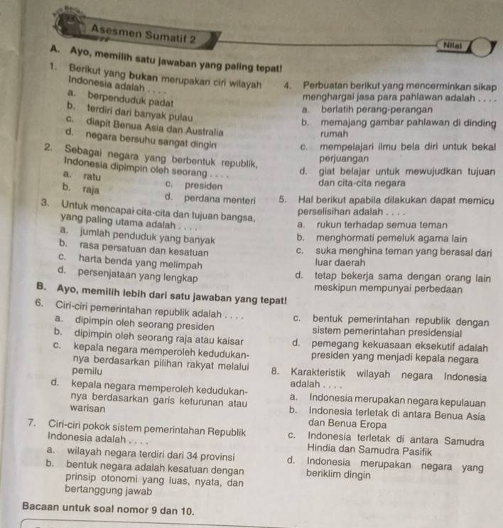 Asesmen Sumatif 2
Nilai
A. Ayo, memilih satu jawaban yang paling tepat!
1. Berikut yang bukan merupakan ciri wilayah 4. Perbuatan berikut yang mencerminkan sikap
Indonesia adalah . . . .
a. berpenduduk padat
menghargai jasa para pahlawan adalah . . . .
a. berlatih perang-perangan
b. terdiri dari banyak pulau
b. memajang gambar pahlawan di dinding
c. diapit Benua Asia dan Australia
rumah
d. negara bersuhu sangat dingin
c. mempelajari ilmu bela diri untuk bekal
2. Sebagai negara yang berbentuk republik,
perjuangan
Indonesia dipimpin oleh seorang . - -
a. ratu
d. giat belajar untuk mewujudkan tujuan
b. raja
c. presiden dan cita-cita negara
d. perdana menteri 5. Hal berikut apabila dilakukan dapat memicu
3. Untuk mencapai cita-cita dan tujuan bangsa,
perselisihan adalah . . . .
yang paling utama adalah . . . .
a. rukun terhadap semua teman
a. jumiah penduduk yang banyak
b. menghormati pemeluk agama lain
b. rasa persatuan dan kesatuan
c. suka menghina teman yang berasal dari
c. harta benda yang melimpah
luar daerah
d. persenjataan yang lengkap
d. tetap bekerja sama dengan orang lain
meskipun mempunyai perbedaan
B. Ayo, memilih lebih dari satu jawaban yang tepat!
6. Ciri-ciri pemerintahan republik adalah . . . . c. bentuk pemerintahan republik dengan
a. dipimpin oleh seorang presiden sistem pemerintahan presidensial
b. dipimpin oleh seorang raja atau kaisar d. pemegang kekuasaan eksekutif adalah
c. kepala negara memperoleh kedudukan- presiden yang menjadi kepala negara
nya berdasarkan pilihan rakyat melalui 8. Karakteristik wilayah negara Indonesia
pemilu adalah . . . .
d. kepala negara memperoleh kedudukan- a. Indonesia merupakan negara kepulauan
nya berdasarkan garis keturunan atau
warisan b. Indonesia terletak di antara Benua Asia
dan Benua Eropa
7. Ciri-ciri pokok sistem pemerintahan Republik c. Indonesia terletak di antara Samudra
Indonesia adalah . . . . Hindia dan Samudra Pasifik
a. wilayah negara terdiri dari 34 provinsi d. Indonesia merupakan negara yang
b. bentuk negara adalah kesatuan dengan beriklim dingin
prinsip otonomi yang luas, nyata, dan
bertanggung jawab
Bacaan untuk soal nomor 9 dan 10.