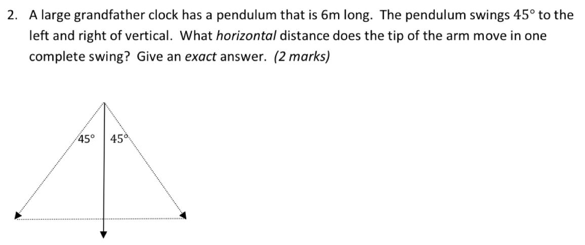 A large grandfather clock has a pendulum that is 6m long. The pendulum swings 45° to the
left and right of vertical. What horizontal distance does the tip of the arm move in one
complete swing? Give an exact answer. (2 marks)