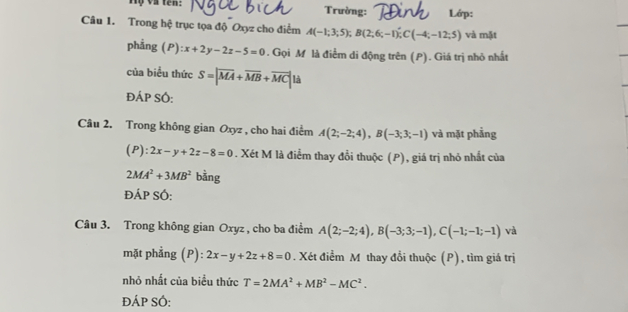 Hộ và tên: Trường: Lớp: 
Câu 1. Trong hệ trục tọa độ Oxyz cho điểm A(-1;3;5); B(2;6;-1); C(-4;-12;5) và mặt 
phẳng (P):x+2y-2z-5=0. Gọi Mô là điểm di động trên (P). Giá trị nhỏ nhất 
của biểu thức S=|overline MA+overline MB+overline MC||i à 
ĐÁP SÓ: 
Câu 2. Trong không gian Oxyz , cho hai điểm A(2;-2;4), B(-3;3;-1) và mặt phẳng
(P):2x-y+2z-8=0. Xét M là điểm thay đổi thuộc (P), giá trị nhỏ nhất của
2MA^2+3MB^2 bằng 
ĐÁP SÓ: 
Câu 3. Trong không gian Oxyz , cho ba điểm A(2;-2;4), B(-3;3;-1), C(-1;-1;-1) và 
mặt phẳng ( ):2x-y+2z+8=0. Xét điểm M thay đổi thuộc (P), tìm giá trị 
nhỏ nhất của biểu thức T=2MA^2+MB^2-MC^2. 
ĐÁP SÓ: