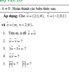 k!= 0. Hoàn thành các biểu thức sau 
Áp dụng: Cho vector u=(2;1;6), vector v=(-2;0;1)
và vector a=(m;n+2;6). 
1. Tìm m, n đề vector u=vector a
2. vector u+vector v= ? 
3. 3vector u-5vector v= ? 
4. vector uv= ? 
5. |overline u|= ? |overline v|= ?