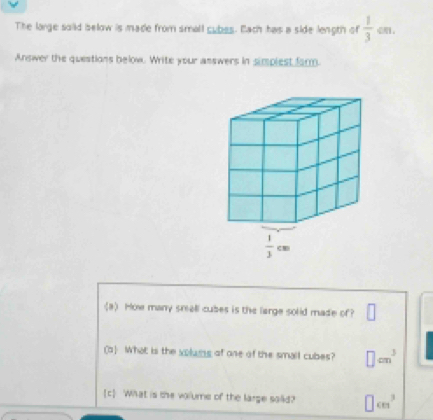 The large soiid below is made from small cubes. Each has a side length of  1/3  d
Answer the questions below. Write your answers in simplest farm.
(a) How many small cubes is the large solid made of? □
(a) What is the volums of one of the small cubes? □ cm^3
[c] What is the volume of the large saiid? □ cm^3