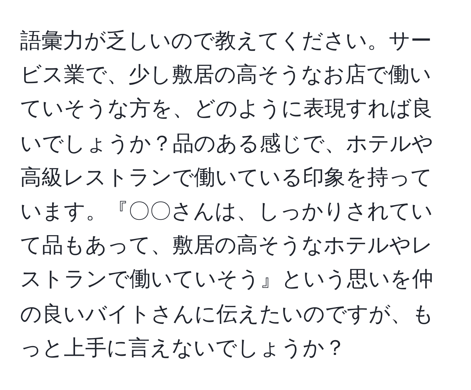 語彙力が乏しいので教えてください。サービス業で、少し敷居の高そうなお店で働いていそうな方を、どのように表現すれば良いでしょうか？品のある感じで、ホテルや高級レストランで働いている印象を持っています。『〇〇さんは、しっかりされていて品もあって、敷居の高そうなホテルやレストランで働いていそう』という思いを仲の良いバイトさんに伝えたいのですが、もっと上手に言えないでしょうか？