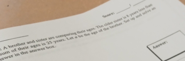 、 
_ 
Score 
_um of their ages is 25 years. Let a be the sye of the btother Set up and solus i swer in the answer box. A brother and sister are comparing meir ages. The older sister is 8 yo iow the 
Anvwer