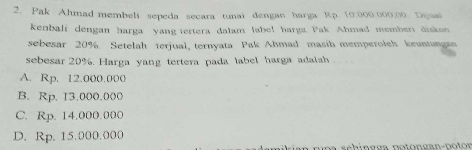 Pak Ahmad membeli sepeda secara tunai dengan harga Rp. 10.000.000,00. Dijuai
kenbali dengan harga yang tertera dalam label harga. Pak Ahmad memberi diskon
sebesar 20%. Setelah terjual, ternyata Pak Ahmad masih memperolch keuntungan
sebesar 20%. Harga yang tertera pada label harga adalah . . . .
A. Rp. 12.000.000
B. Rp. 13.000.000
C. Rp. 14.000.000
D. Rp. 15.000.000