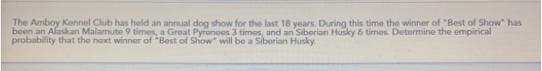 The Amboy Kennel Club has held an annual doo show for the last 18 wears. Durina this time the winner of "Best of Show" has
been an Alaskan Malamute Y bmes, a Great Pyrenees 3 times, and an Siberian Husky 6 times. Determine the empércal
probability that the next winner of "Best of Show° will be a Siberian Husky