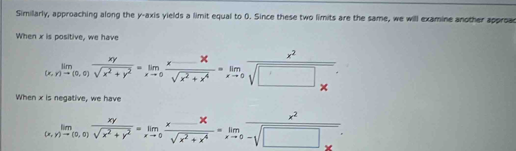 Similarly, approaching along the y-axis yields a limit equal to 0. Since these two limits are the same, we will examine another approas
When x is positive, we have
limlimits _(x,y)to (0,0) xy/sqrt(x^2+y^2) =limlimits _xto 0 (x-x)/sqrt(x^2+x^4) =limlimits _xto 0frac x^2sqrt(□ _x). 
When x is negative, we have
limlimits _(x,y)to (0,0) xy/sqrt(x^2+y^2) =limlimits _xto 0 (x-x)/sqrt(x^2+x^4) =limlimits _xto 0 x^2/-sqrt(□ )x .