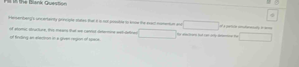 Fill in the Blank Question 
φ 
Heisenberg's uncertainty principle states that it is not possible to know the exact momentum and □ of a partide simultaneously in terms 
of atomic structure, this means that we cannot determine well-defined □ for electrons but can only deternine the overline 
of finding an electron in a given region of space.