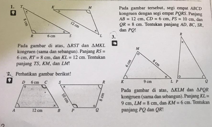 Pada gambar tersebut, segi empat ABCD
kongruen dengan segi empat PQRS. Panjang
AB=12cm, CD=6cm, PS=10cm , dan
QR=8cm. Tentukan panjang AD, BC, SR, 
dan PQ! 
3. 
Pada gambar di atas, △ RST dan △ MKL. 
kongruen (sama dan sebangun). Panjang RS=
6cm, RT=8cm , dan KL=12cm , Tentukan 
panjang TS, KM, dan LM! 
2. Perhatikan gambar berikut! 

Pada gambar di atas, △ KLM dan △ PQR
kongruen (sama dan sebangun). Panjang KL=
9cm, LM=8cm
, dan KM=6cm. Tentukan 
panjang PQ dan QR! 
。