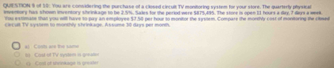 of 10: You are considering the purchase of a closed circuit TV monitoring system for your store. The quarterly physical
inventory has shown inventory shrinkage to be 2.5%. Sales for the period were $875,495. The store is open 11 hours a day, 7 days a week.
You estimate that you will have to pay an employee $7.50 per hour to monitor the system. Compare the monthly cost of monitoring the closed
circult TV system to monthly shrinkage. Assume 30 days per month.
a) Costs are the same
b) Cost of TV system is greater
c) Cost of shrinkage is greater