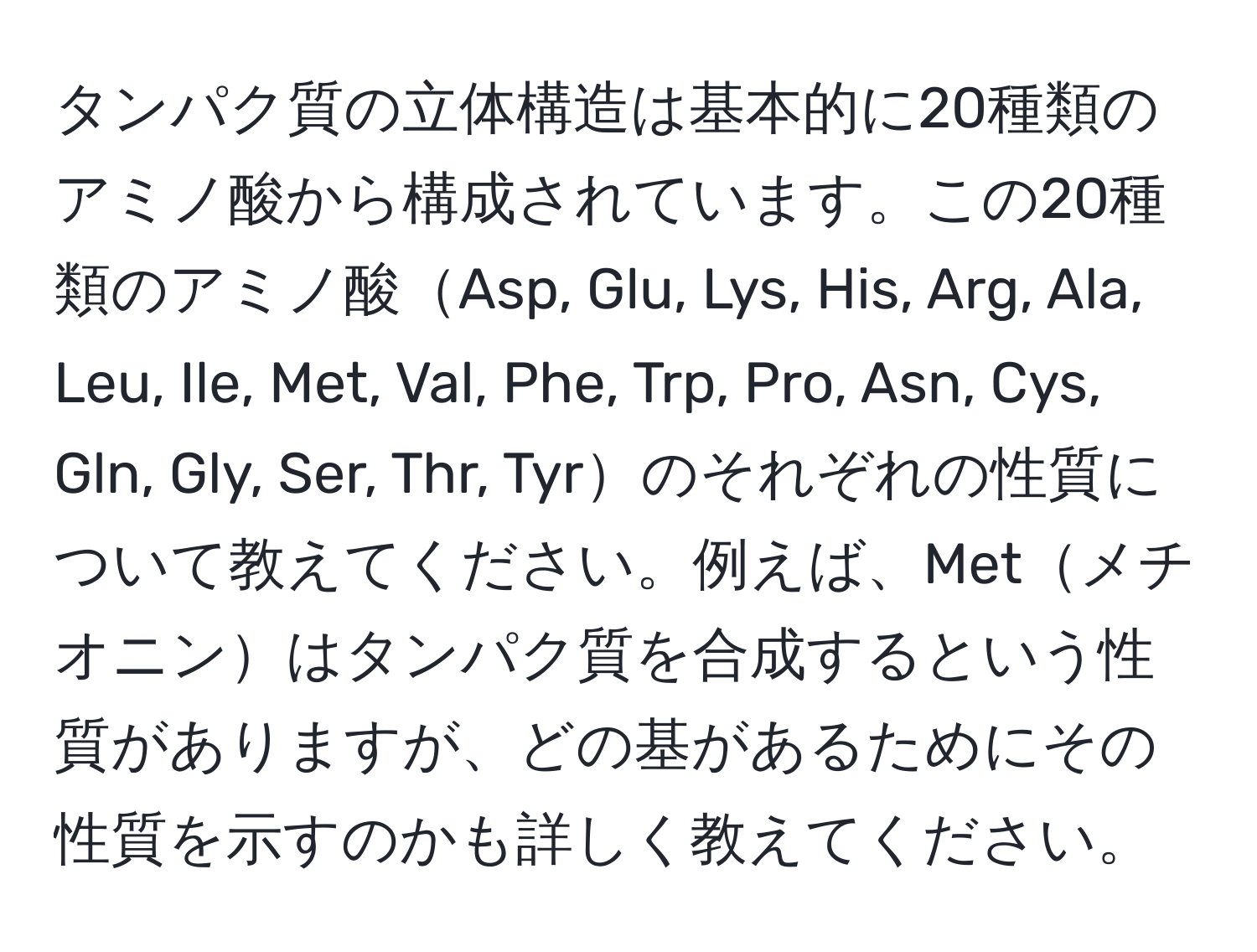 タンパク質の立体構造は基本的に20種類のアミノ酸から構成されています。この20種類のアミノ酸Asp, Glu, Lys, His, Arg, Ala, Leu, Ile, Met, Val, Phe, Trp, Pro, Asn, Cys, Gln, Gly, Ser, Thr, Tyrのそれぞれの性質について教えてください。例えば、Metメチオニンはタンパク質を合成するという性質がありますが、どの基があるためにその性質を示すのかも詳しく教えてください。
