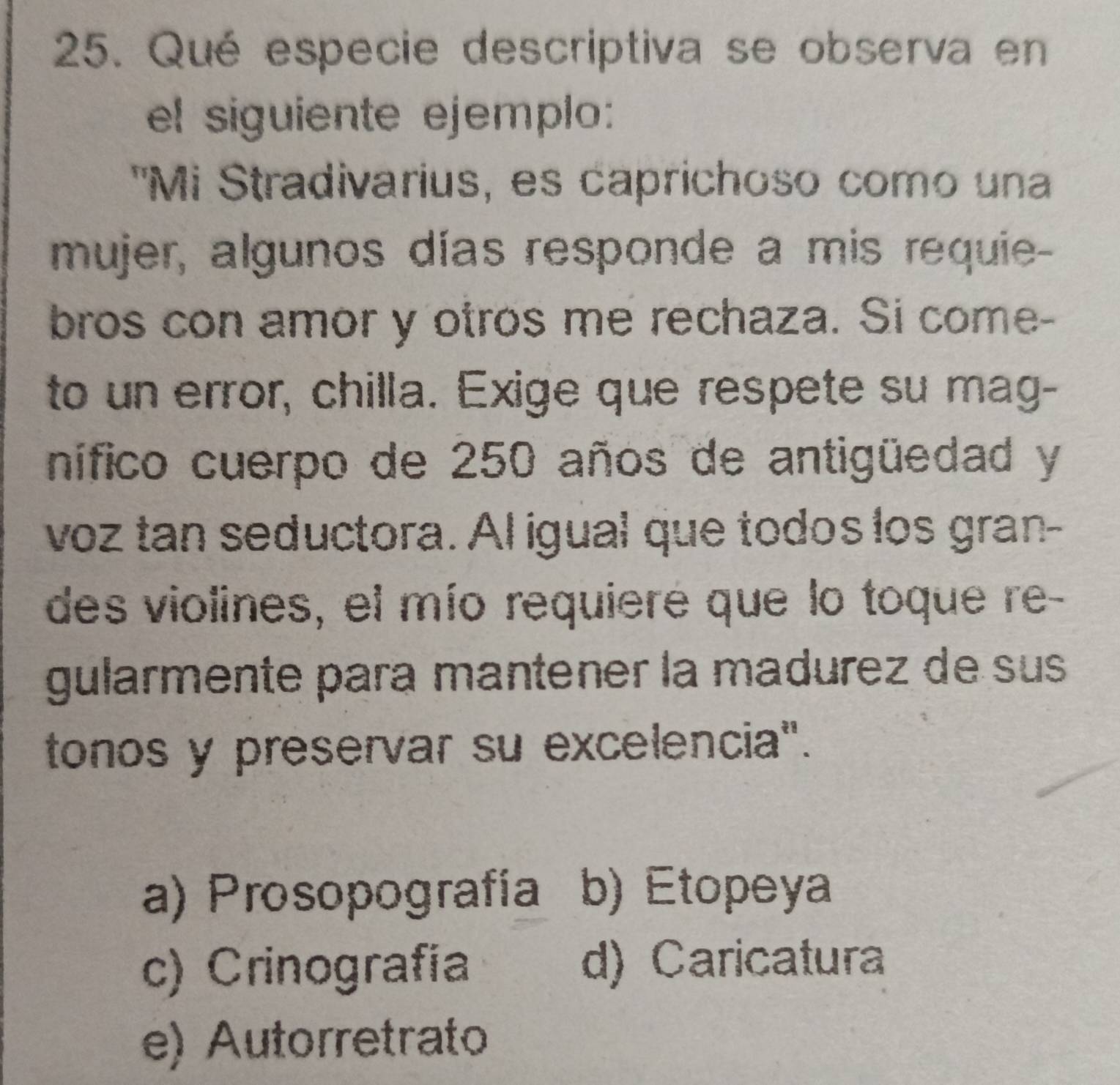 Qué especie descriptiva se observa en
el siguiente ejemplo:
'Mi Stradivarius, es caprichoso como una
mujer, algunos días responde a mis requie-
bros con amor y otros me rechaza. Si come-
to un error, chilla. Exige que respete su mag-
nífico cuerpo de 250 años de antigüedad y
voz tan seductora. Al igual que todos los gran-
des violines, el mío requieré que lo toque re-
gularmente para mantener la madurez de sus
tonos y preservar su excelencia".
a) Prosopografía b) Etopeya
c) Crinografía d) Caricatura
e) Autorretrato