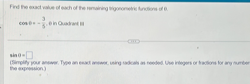 Find the exact value of each of the remaining trigonometric functions of 0.
cos θ =- 3/5  , θ in Quadrant III
sin θ =□
(Simplify your answer. Type an exact answer, using radicals as needed. Use integers or fractions for any number 
the expression.)