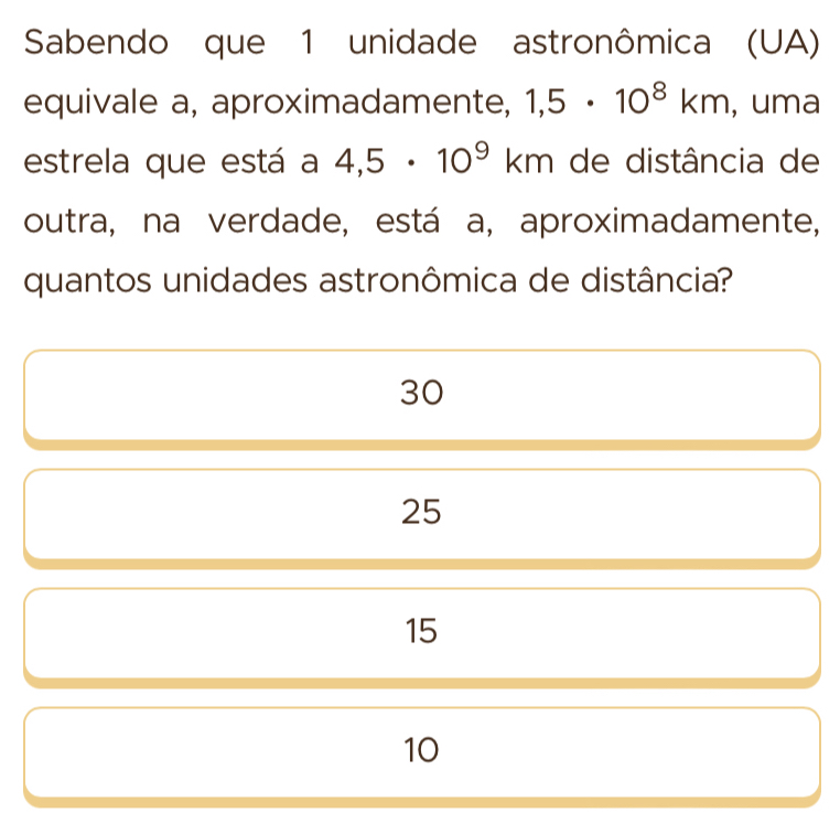 Sabendo que 1 unidade astronômica (UA)
equivale a, aproximadamente, 1,5· 10^8km , uma
estrela que está a 4,5· 10^9km de distância de
outra, na verdade, está a, aproximadamente,
quantos unidades astronômica de distância?
30
25
15
10