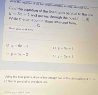 Write the equation of the line described below in slope-intercept form. 
Find the equation of the line that is parallel to the line
y=3x-1 and passes through the point (-1,0). 
Write the equation in slope-intercept form. 
Show your work here
y=6x-3
y=3x+9
y=3x-3
y=3x+3
Using the blue points, draw a line through two of the black points (A. B, or 
C) that is parallel to the black line. 
Show your work here