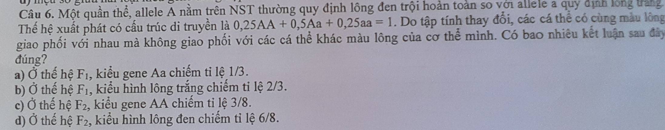 Một quần thể, allele A nằm trên NST thường quy định lông đen trội hoàn toàn so với allele a quy định long trang
Thế hệ xuất phát có cấu trúc di truyền là 0,25AA+0,5Aa+0, 25aa=1. Do tập tính thay đổi, các cá thể có cùng màu lông
giao phối với nhau mà không giao phối với các cá thể khác màu lông của cơ thể mình. Có bao nhiêu kết luận sau đây
đúng?
a) Ở thế hệ F_1 , kiểu gene Aa chiếm tỉ lệ 1/3.
b) 0 thế hệ F_1 , kiểu hình lông trắng chiếm tỉ lệ 2/3.
c) Ở thế hệ F_2 , kiểu gene AA chiếm tỉ lệ 3/8.
d) Ở thế hệ F_2 , kiểu hình lông đen chiếm tỉ lệ 6/8.