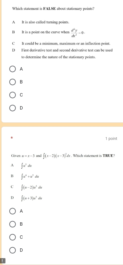 Which statement is FALSE about stationary points?
A It is also called turning points.
B It is a point on the curve when  d^2y/dx^2 =0·
C It could be a minimum, maximum or an inflection point.
D First derivative test and second derivative test can be used
to determine the nature of the stationary points.
A
B
C
D
* 1 point
Given u=x-3 and ∈t (x-2)(x-3)^5dx. Which statement is TRUE?
A ∈t u^5du
B ∈t u^6+u^5du
C ∈t (u-2)u^5du
D ∈t (u+3)u^5du
A
B
C
D
!