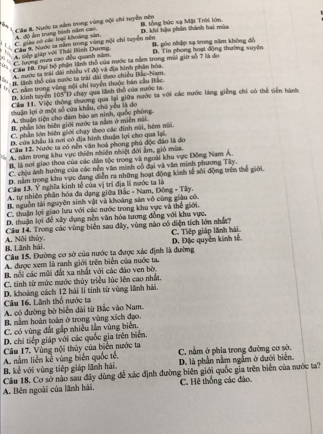 Nước ta nằm trong vùng nội chí tuyến nên
an
B. tổng bức xạ Mặt Trời lớn.
A. độ ẩm trung bình năm cao.
D. khí hậu phân thành hai mùa
C. giàu có các loại khoáng sản.
i Lài Cầu 9. Nước ta nằm trong vùng nội chí tuyến nền B. góc nhập xạ trong năm không đổ
A. tiếp giáp với Thái Bình Dương.
D. Tín phong hoạt động thường xuyên
ic
ua C. lượng mưa cao đều quanh năm.
Cầu 10. Đại bộ phận lãnh thổ của nước ta nằm trong múi giờ số 7 là do
A. nước ta trải dài nhiều vĩ độ và địa hình phân hóa.
lâu
B. lãnh thổ của nước ta trải dài theo chiều Bắc-Nam.
tr C. nằm trong vùng nội chí tuyến thuộc bán cầu Bắc.
D. kinh tuyến 105°D chạy qua lãnh thổ của nước ta.
Câu 11. Việc thông thương qua lại giữa nước ta với các nước láng giềng chi có thể tiến hành
thuận lợi ở một số cửa khẩu, chủ yếu là do
A. thuận tiện cho đảm bảo an ninh, quốc phòng.
B. phần lớn biên giới nước ta nằm ở miền núi.
C. phần lớn biên giới chạy theo các đinh núi, hẻm núi.
D. cửa khẩu là nơi có địa hình thuận lợi cho qua lại.
Câu 12. Nước ta có nền văn hoá phong phú độc đáo là do
Đán A. năm trong khu vực thiên nhiên nhiệt đới ẩm, gió mùa.
B, là nơi giao thoa của các dận tộc trong và ngoài khu vực Đông Nam Á.
C. chịu ảnh hưởng của các nền văn minh cổ đại và văn minh phương Tây.
D. nằm trong khu vực đang diễn ra những hoạt động kinh tế sôi động trên thế giới.
Câu 13. Ý nghĩa kinh tế của vị trí địa lí nước ta là
A. tự nhiên phân hóa đa dạng giữa Bắc - Nam, Đông - Tây.
B. nguồn tài nguyên sinh vật và khoáng sản vô cùng giàu có.
C. thuận lợi giao lưu với các nước trong khu vực và thế giới.
D. thuận lợi để xây dụng nền văn hóa tương đồng với khu vực.
Câu 14. Trong các vùng biển sau đây, vùng nào có diện tích lớn nhất?
A. Nôi thủy. C. Tiếp giáp lãnh hải.
B. Lãnh hải. D. Đặc quyền kinh tế.
Câu 15. Đường cơ sở của nước ta được xác định là đường
A. được xem là ranh giới trên biển của nuớc ta.
B. nối các mũi đất xa nhất với các đảo ven bờ.
C. tính từ mức nước thủy triều lúc lên cao nhất.
D. khoảng cách 12 hải lí tính từ vùng lãnh hải.
Câu 16. Lãnh thổ nước ta
A. có đường bờ biển dài từ Bắc vào Nam.
B. nằm hoàn toàn ở trong vùng xích đạo.
C. có vùng đất gấp nhiều lần vùng biển.
D. chỉ tiếp giáp với các quốc gia trên biển.
Câu 17. Vùng nội thủy của biển nước ta
A. nằm liền kể vùng biển quốc tế. C. nằm ở phía trong đường cơ sở.
B. kề với vùng tiếp giáp lãnh hải. D. là phần nằm ngầm ở dưới biển.
Câu 18. Cơ sở nào sau đây dùng để xác định đường biên giới quốc gia trên biển của nước ta?
A. Bên ngoài của lãnh hải. C. Hê thống các đảo.