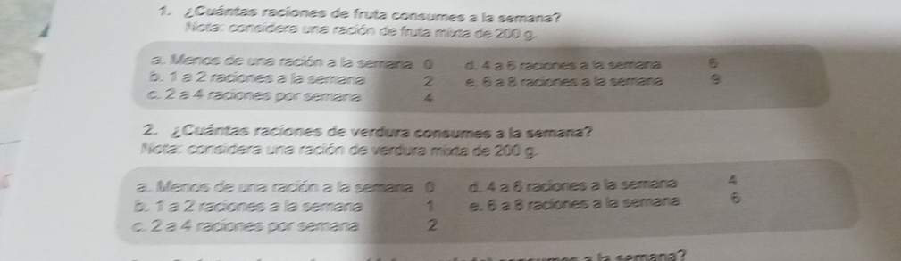 ¿Cuántas raciones de fruta consumes a la semana?
Nota: consídera una ración de fruta mixta de 200 g.
a. Menos de una ración a la semana ( d. 4 à 6 raciones a la semana 6
b. 1 à 2 raciones a la semana 2 e. 6 à 8 raciones a la semana 9
c. 2 a 4 raciones por semana 4
2. ¿Cuántas raciones de verdura consumes a la semana?
Nota: consídera una ración de verdura mixta de 200 g.
a. Menos de una ración a la semana 0 d. 4 à 6 raciones a la semana 4
b. 1 à 2 raciones à la semana 1 e. 6 à 8 raciones a la semana
c. 2 a 4 raciones por semana 2
la semana?