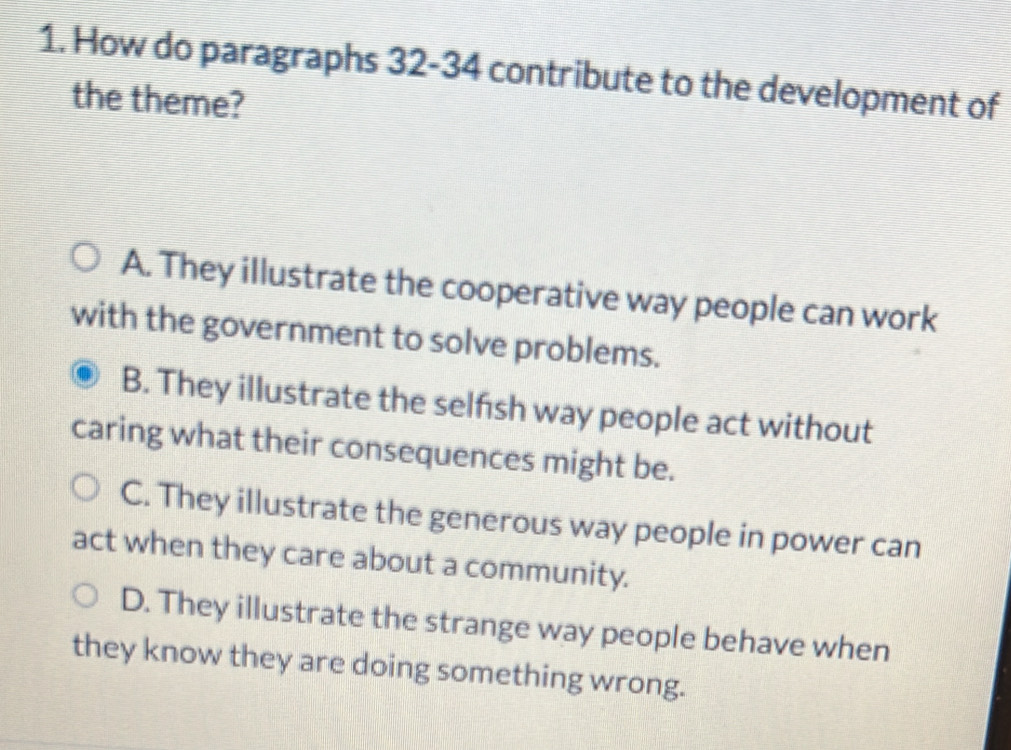 How do paragraphs 32-34 contribute to the development of
the theme?
A. They illustrate the cooperative way people can work
with the government to solve problems.
B. They illustrate the selfish way people act without
caring what their consequences might be.
C. They illustrate the generous way people in power can
act when they care about a community.
D. They illustrate the strange way people behave when
they know they are doing something wrong.