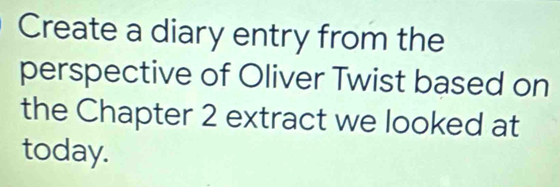 Create a diary entry from the 
perspective of Oliver Twist based on 
the Chapter 2 extract we looked at 
today.