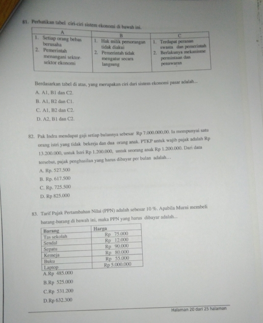 Perhatikan tabel ciri-ciri sistem 
Berdasarkan tabel di atas, yang merupakan ciri dari sistem ekonomi pasar adalah...
A. A1, B1 dan C2.
B. A1, B2 dan C1.
C. A1, B2 dan C2.
D. A2, B1 dan C2.
82. Pak Indra mendapat gaji setiap bulannya sebesar Rp 7.000,000,00. Ia mempunyai satu
orang istri yang tidak bekerja dan dua orang anak. PTKP untuk wajib pajak adalah Rp
13.200.000, untuk Istri Rp 1.200.000, untuk seorang anak Rp 1.200.000. Dari data
tersebut, pajak penghasilan yang harus dibayar per bulan adalah…
A. Rp. 527.500
B. Rp. 617.500
C. Rp. 725.500
D. Rp 825.000
83. Tarif Pajak Pertambahan Nilai (PPN) adalah sebesar 10 %. Apabila Murni membeli
ng di bawah ini, maka PPN yang harus dibayar adaiah..
A. Rp 485.000
B. Rp 525.000
C. Rp 531.200
D. Rp 632.300
Halaman 20 dari 25 haïaman