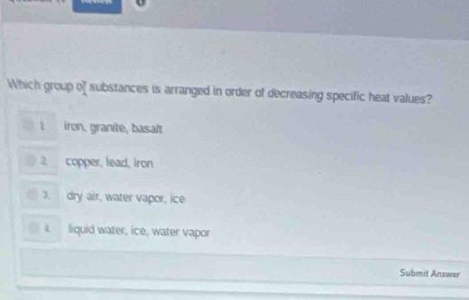 Which group of substances is arranged in order of decreasing specific heat values?
1 iron, granite, basalt
2 copper, lead, iron
3. dry air, water vapor, ice
liquid water, ice, water vapor
_
Submit Answer
_