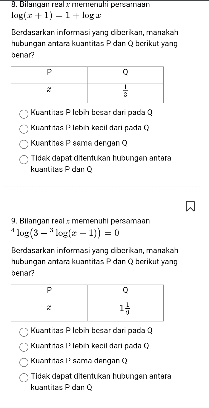 Bilangan real x memenuhi persamaan
log (x+1)=1+log x
Berdasarkan informasi yang diberikan, manakah
hubungan antara kuantitas P dan Q berikut yang
benar?
Kuantitas P lebih besar dari pada Q
Kuantitas P lebih kecil dari pada Q
Kuantitas P sama dengan Q
Tidak dapat ditentukan hubungan antara
kuantitas P dan Q
9. Bilangan real x memenuhi persamaan^4log (3+^3log (x-1))=0
Berdasarkan informasi yang diberikan, manakah
hubungan antara kuantitas P dan Q berikut yang
benar?
Kuantitas P lebih besar dari pada Q
Kuantitas P lebih kecil dari pada Q
Kuantitas P sama dengan Q
Tidak dapat ditentukan hubungan antara
kuantitas P dan Q