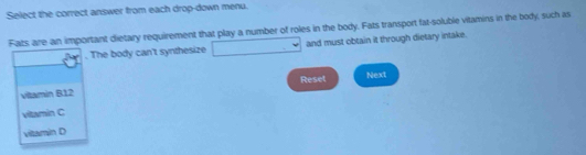 Select the correct answer from each drop-down menu.
Fats are an important dietary requirement that play a number of roles in the body. Fats transport fat-soluble vitamins in the body, such as
. The body can't synthesize and must obtain it through dietary intake.
vitamin B12 Reset Next
viltamin C
viltamin D