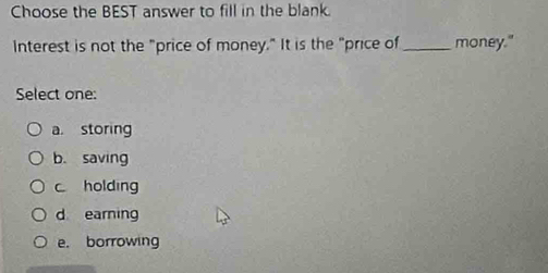 Choose the BEST answer to fill in the blank.
Interest is not the "price of money." It is the "price of_ money."
Select one:
a. storing
b. saving
c holding
d earning
e. borrowing