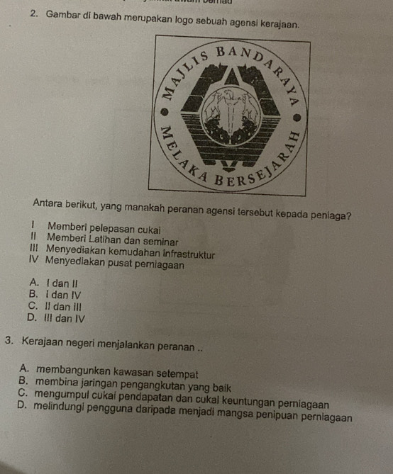 Gambar di bawah merupakan logo sebuah agensi kerajaan.
Antara berikut, yang manakah peranan agensi tersebut kepada peniaga?
I Memberi pelepasan cukai
Il Memberi Latihan dan seminar
III Menyediakan kemudahan infrastruktur
IV Menyediakan pusat pemiagaan
A. I dan II
B. I dan IV
C. II dan ill
D. III dan IV
3. Kerajaan negeri menjalankan peranan ..
A. membangunkan kawasan setempat
B. membina jaringan pengangkutan yang baik
C. mengumpul cukai pendapatan dan cukal keuntungan perniagaan
D. melindungi pengguna daripada menjadi mangsa penipuan perniagaan