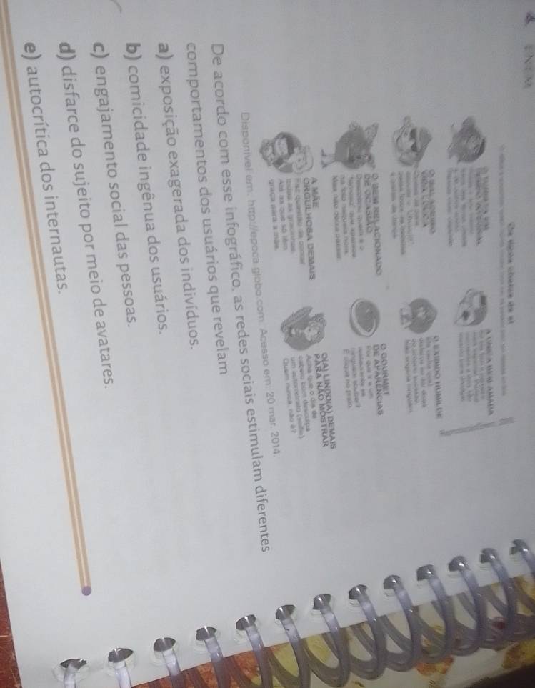 A ENEM
Ele époa chaiue de el
T c à v s so n s 
T a Unic a uo amada



O tal adro O EXMDO HUML de
a 
o C u ti ça ão da dicas 
e Qle da dinça bãs sogana compélm
O: BES RELACIONADO O GOurmet
de aparencias
DE OCAstAO for que s a um
Descoars quem a ?
ha blo naqueia nom hinglsnt sblbe ? e e 
E slgue no pr sio
Mis año ouula parsee
O(A) LINDO(A) DEMAIS
A mãE
ORGULHOSA DEMAIS Para não Mostrar
Esz questão de conar Arha que o día de
cabéiu bém desculpa
um autorretrato (seifio)
Quem núnca, não à7
graça para a mãe. Atá as que số têm todas as gracinhas.
Disponivel em: htp://epoca globo.com. Acesso em: 20 mar. 2014.
De acordo com esse infográfico, as redes sociais estimulam diferentes
comportamentos dos usuários que revelam
a) exposição exagerada dos indivíduos.
b) comicidade ingênua dos usuários.
c) engajamento social das pessoas.
d) disfarce do sujeito por meio de avatares.
e) autocrítica dos internautas.