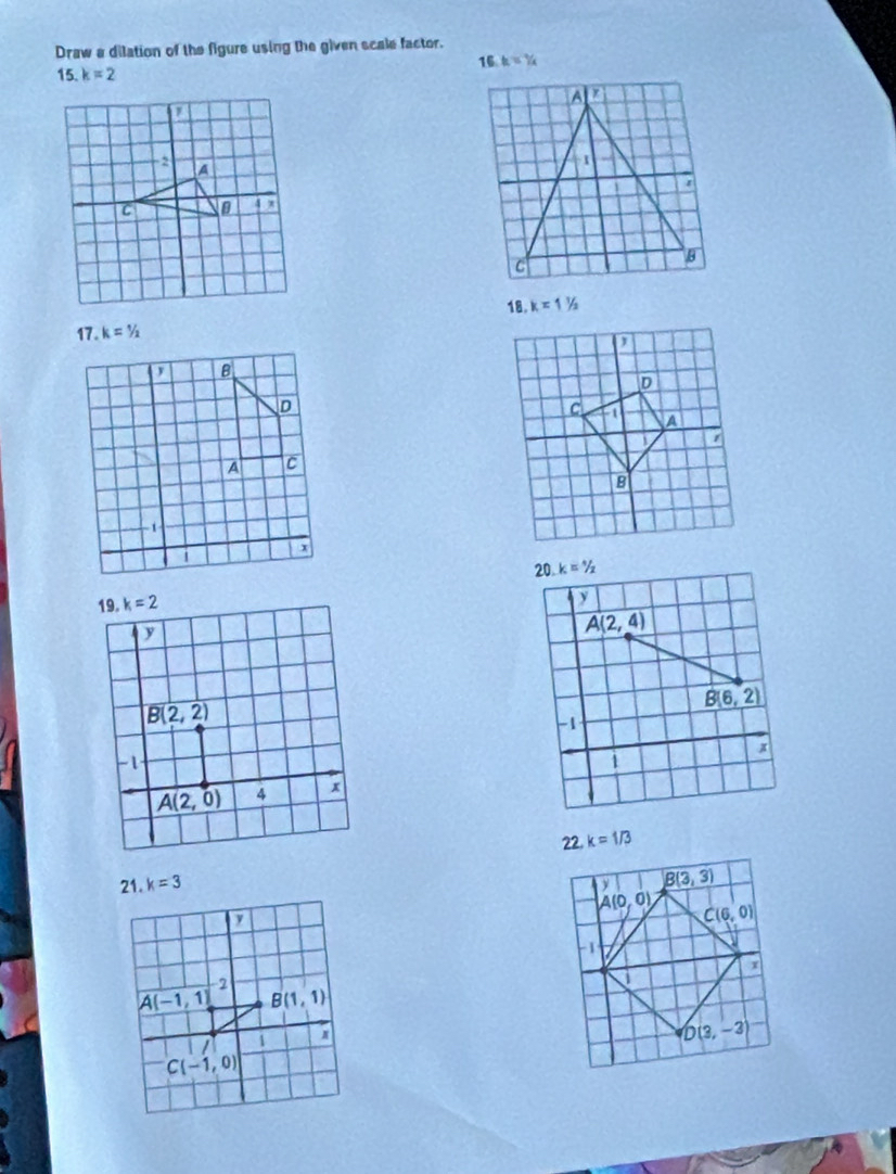 Draw a dilation of the figure using the given scale factor.
16 h=7/4/_4
15. k=2

18. k=1^(1/_2
17. k=1/2
20 k=^*)/_x
A(2,4)
_ B(6,2)
1 x
22. k=1/3
y B(3,3)
A(0,0) C(6,0)
1
D(3,-3)