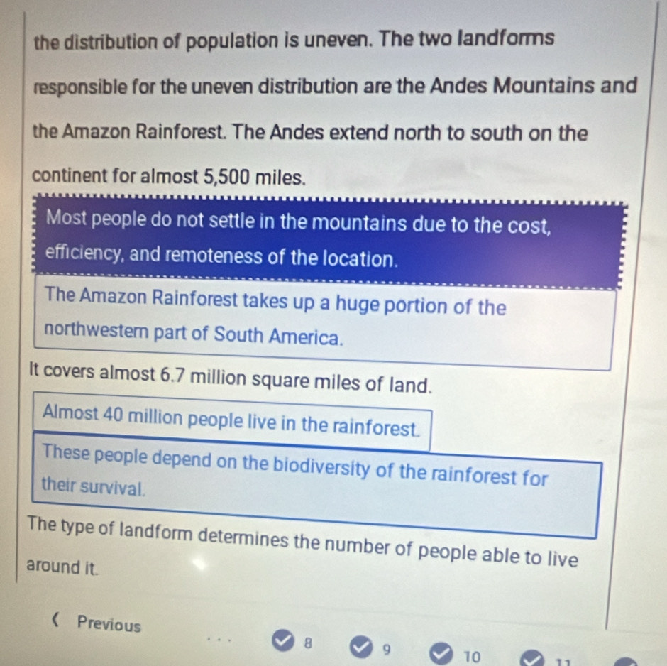 the distribution of population is uneven. The two landforms 
responsible for the uneven distribution are the Andes Mountains and 
the Amazon Rainforest. The Andes extend north to south on the 
continent for almost 5,500 miles. 
Most people do not settle in the mountains due to the cost, 
efficiency, and remoteness of the location. 
The Amazon Rainforest takes up a huge portion of the 
northwestern part of South America. 
It covers almost 6.7 million square miles of land. 
Almost 40 million people live in the rainforest. 
These people depend on the biodiversity of the rainforest for 
their survival. 
The type of landform determines the number of people able to live 
around it. 
( Previous 10 11
8 9