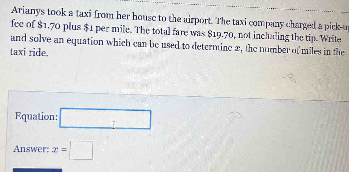 Arianys took a taxi from her house to the airport. The taxi company charged a pick-u
fee of $1.70 plus $1 per mile. The total fare was $19.70, not including the tip. Write
and solve an equation which can be used to determine x, the number of miles in the
taxi ride.
Equa
Answer: x=□