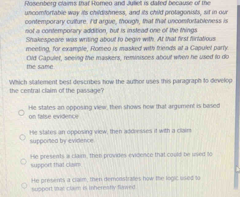 Rosenberg claims that Romeo and Juliet is dated because of the
uncomfortable way its childishness, and its child protagonists, sit in our
contemporary culture. I'd argue, though, that that uncomfortableness is
not a contemporary addition, but is instead one of the things
Shakespeare was writing about to begin with. At that first flirtatious
meeting, for example, Romeo is masked with friends at a Capulet party.
Old Capulet, seeing the maskers, reminisces about when he used to do
the same
Which statement best describes how the author uses this paragraph to develop
the central claim of the passage?
He states an opposing view, then shows how that argument is based
on false evidence
He states an opposing view, then addresses it with a claim
supported by evidence
He presents a claim, then provides evidence that could be used to
support that claim.
He presents a claim, then demonstrates how the logic used to
support that claim is inherently flawed