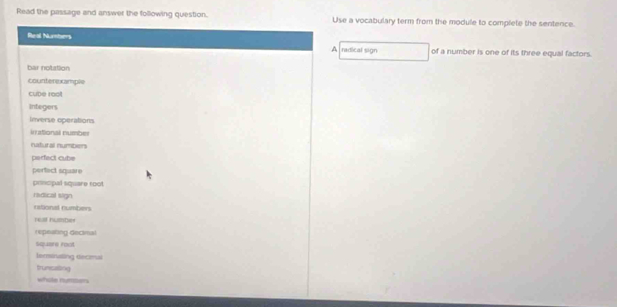 Read the passage and answer the following question. Use a vocabulary term from the module to complete the sentence. 
Real Numbers A radical sign of a number is one of its three equal factors. 
bar notation 
counterexample 
cube rost 
Integers 
Inverse operations 
irrational number 
natural numbers 
perfect cube 
perfect square 
principal square root 
radical sign 
rational numbers 
rell humber 
repeating decimal 
square root 
Ierminaling decimal 
truncating 
whole nymsers