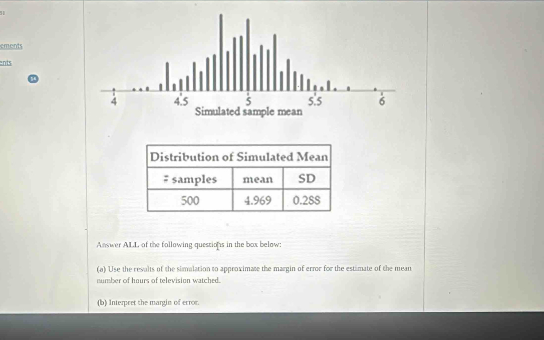 ements 
ents 
Answer ALL of the following questiofs in the box below: 
(a) Use the results of the simulation to approximate the margin of error for the estimate of the mean 
number of hours of television watched. 
(b) Interpret the margin of error.