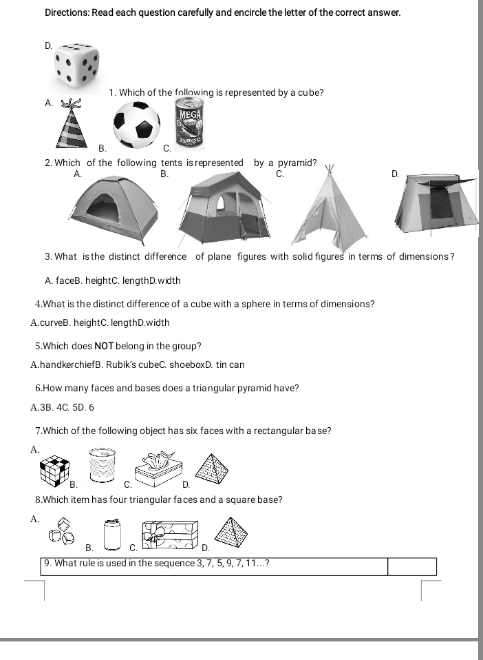 Directions: Read each question carefully and encircle the letter of the correct answer.
D.
1. Which of the following is represented by a cube?
A.
B. C.
2. Which of the following tents is represented by a pyramid?
A.
B
C.
D.
3. What is the distinct difference of plane figures with solid figures in terms of dimensions?
A. faceB. heightC. lengthD.width
4.What is the distinct difference of a cube with a sphere in terms of dimensions?
A.curveB. heightC. lengthD.width
5.Which does NOT belong in the group?
A.handkerchiefB. Rubik's cubeC. shoeboxD. tin can
6.How many faces and bases does a triangular pyramid have?
A. 3B. 4C. 5D. 6
7.Which of the following object has six faces with a rectangular base?
A.
B. C. D.
8.Which item has four triangular faces and a square base?
A.
B. C. D.
9. What rule is used in the sequence 3, 7, 5, 9, 7, 11...?