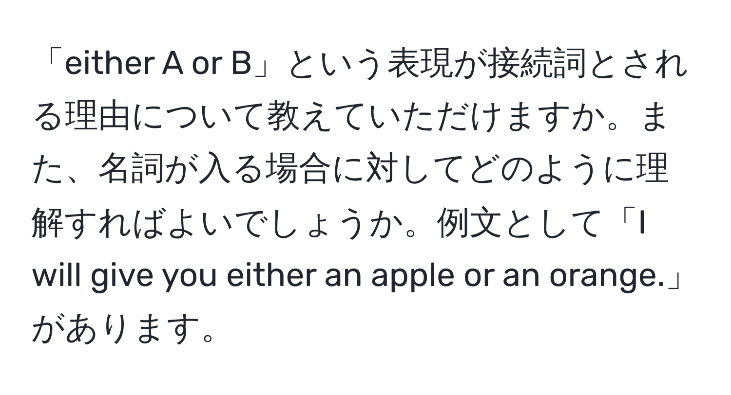 「either A or B」という表現が接続詞とされる理由について教えていただけますか。また、名詞が入る場合に対してどのように理解すればよいでしょうか。例文として「I will give you either an apple or an orange.」があります。