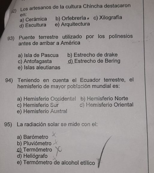 Los artesanos de la cultura Chincha destacaron
en:
a) Cerámica b) Orfebrería c) Xilografía
d) Escultura e) Arquitectura
93) Puente terrestre utilizado por los polinesios
antes de arribar a América
a) Isla de Pascua b) Estrecho de drake
c) Antofagasta d) Estrecho de Bering
e) Islas aleutianas
94) Teniendo en cuenta el Ecuador terrestre, el
hemisferio de mayor población mundial es:
a) Hemisferio Occidental b) Hemisferio Norte
c) Hemisferio Sur d) Hemisferio Oriental
e) Hemisferio Austral
95) La radiación solar se mide con el:
a) Barómetro
b) Pluviómetro
c) Termómetro
d) Heliógrafo
e) Termómetro de alcohol etílico