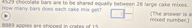 4529 chocolate bars are to be shared equally between 28 large cake mixes. 
How many bars does each cake mix get? (The answer is a 
I 
mixed number.)
8889 apples are shipped in crates of 15.