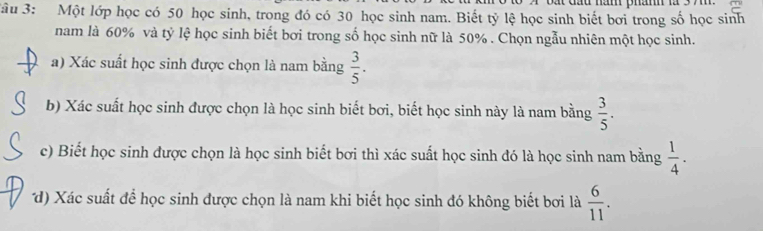 Jâu 3: Một lớp học có 50 học sinh, trong đó có 30 học sinh nam. Biết tỷ lệ học sinh biết bơi trong số học sinh 
nam là 60% và tỷ lệ học sinh biết bơi trong số học sinh nữ là 50%. Chọn ngẫu nhiên một học sinh. 
a) Xác suất học sinh được chọn là nam bằng  3/5 . 
b) Xác suất học sinh được chọn là học sinh biết bơi, biết học sinh này là nam bằng  3/5 . 
c) Biết học sinh được chọn là học sinh biết bơi thì xác suất học sinh đó là học sinh nam bằng  1/4 . 
d) Xác suất để học sinh được chọn là nam khi biết học sinh đó không biết bơi là  6/11 .