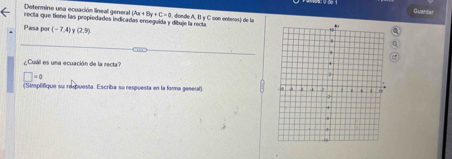 de 1 
Guardar 
Determine una ecuación lineal general (Ax+By+C=0 , donde A, B y C son enteros) de la 
recta que tiene las propiedades indicadas enseguida y dibuje la recta 
Pasa por (-7,4) γ (2,9). 
¿Cuál es una ecuación de la recta?
□ =0
(Simplifique su respuesta. Escriba su respuesta en la forma general)