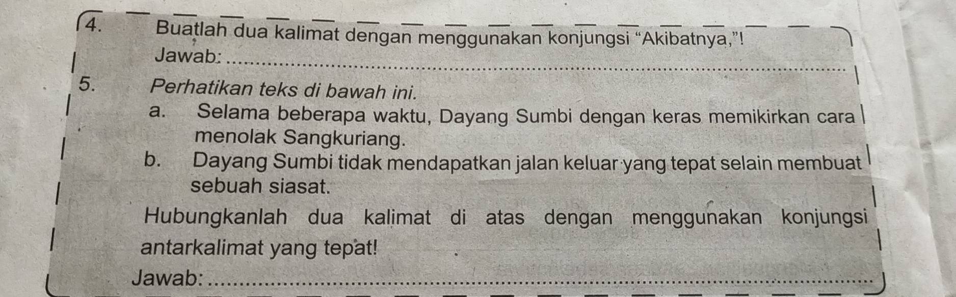 (4. Buatlah dua kalimat dengan menggunakan konjungsi “Akibatnya,”! 
Jawab:_ 
5. Perhatikan teks di bawah ini. 
a. Selama beberapa waktu, Dayang Sumbi dengan keras memikirkan cara 
menolak Sangkuriang. 
b. Dayang Sumbi tidak mendapatkan jalan keluar yang tepat selain membuat 
sebuah siasat. 
Hubungkanlah dua kalimat di atas dengan menggunakan konjungsi 
antarkalimat yang tepat! 
Jawab:_