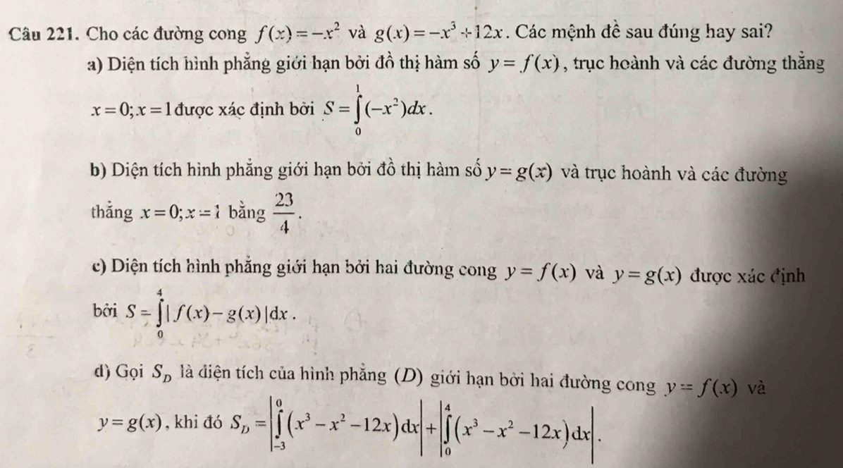 Cho các đường cong f(x)=-x^2 và g(x)=-x^3+12x. Các mệnh đề sau đúng hay sai?
a) Diện tích hình phẳng giới hạn bởi đồ thị hàm số y=f(x) , trục hoành và các đường thắng
x=0; x=1 được xác định bởi S=∈tlimits _0^(1(-x^2))dx.
b) Diện tích hình phẳng giới hạn bởi đồ thị hàm số y=g(x) và trục hoành và các đường
thẳng x=0;x=1 bằng  23/4 .
c) Diện tích hình phẳng giới hạn bởi hai đường cong y=f(x) và y=g(x) được xác định
bởi S=∈tlimits _0^(4|f(x)-g(x)|dx. 
d) Gọi S_D) là điện tích của hình phẳng (D) giới hạn bởi hai đường cong y=f(x) và
y=g(x) , khi đó S_D=|∈tlimits _(-3)^0(x^3-x^2-12x)dx|+|∈tlimits _0^(4(x^3)-x^2-12x)dx|.