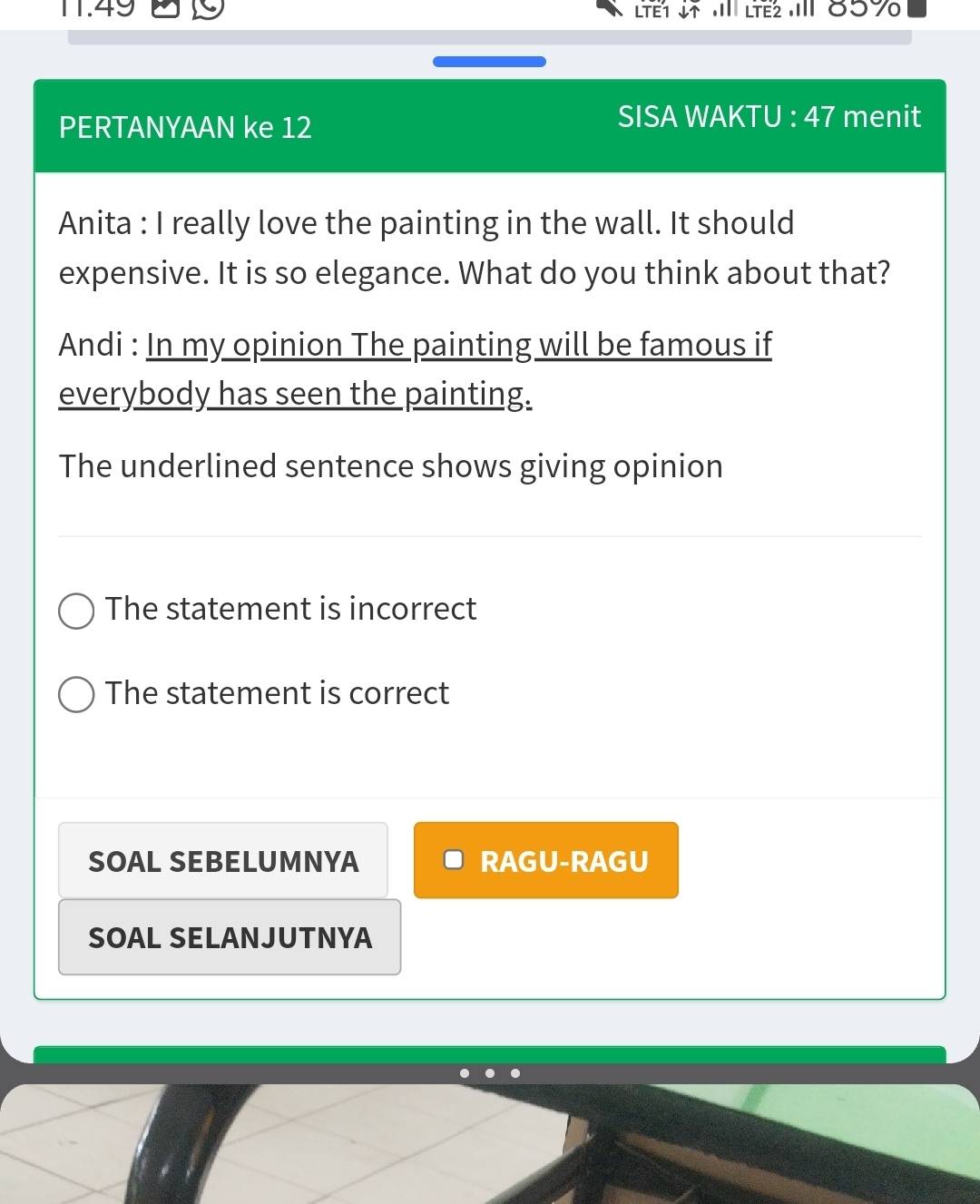 11.49 Lết * l Ltếž IIl 859
PERTANYAAN ke 12
SISA WAKTU : 47 menit
Anita : I really love the painting in the wall. It should
expensive. It is so elegance. What do you think about that?
Andi : In my opinion The painting will be famous if
everybody has seen the painting.
The underlined sentence shows giving opinion
The statement is incorrect
The statement is correct
SOAL SEBELUMNYA RAGU-RAGU
SOAL SELANJUTNYA