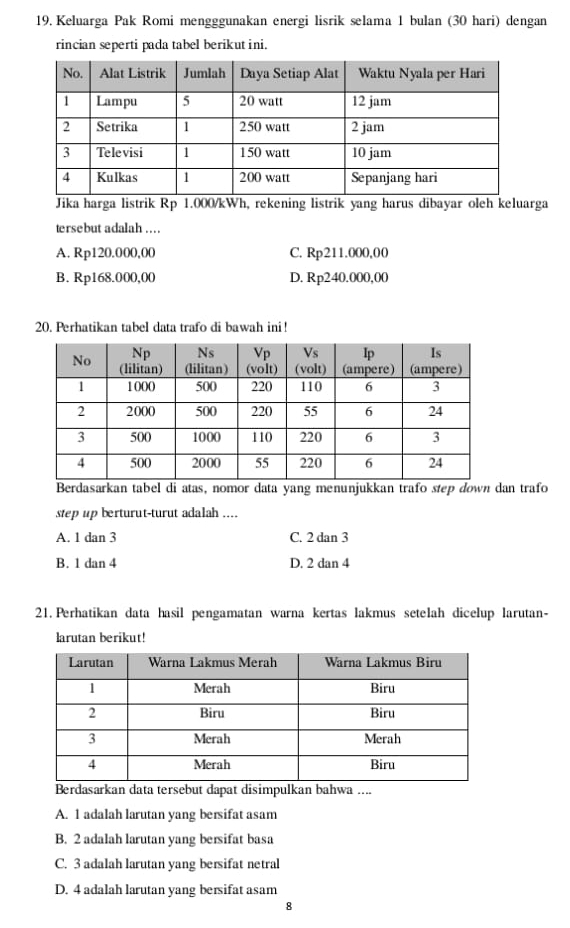 Keluarga Pak Romi mengggunakan energi lisrik selama 1 bulan (30 hari) dengan
rincian seperti pada tabel berikut ini.
Jika harga listrik Rp 1.000/kWh, rekening listrik yang harus dibayar oleh keluarga
tersebut adalah ...
A. Rp120.000,00 C. Rp211.000,00
B. Rp168.000,00 D. Rp240.000,00
20. Perhatikan tabel data trafo di bawah ini!
Berdasarkan tabel di atas, nomor data yang menunjukkan trafo step down dan trafo
step up berturut-turut adalah ....
A. 1 dan 3 C. 2 dan 3
B. 1 dan 4 D. 2 dan 4
21. Perhatikan data hasil pengamatan warna kertas lakmus setelah dicelup larutan-
larutan berikut!
Berdasarkan data tersebut dapat disimpulkan bahwa ....
A. 1 adalah larutan yang bersifat asam
B. 2 adalah larutan yang bersifat basa
C. 3 adalah larutan yang bersifat netral
D. 4 adalah larutan yang bersifat asam
8