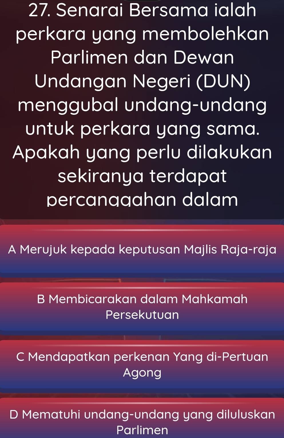 Senarai Bersama ialah
perkara yang membolehkan
Parlimen dan Dewan
Undangan Negeri (DUN)
menggubal undang-undang
untuk perkara yang sama.
Apakah yang perlu dilakukan
sekiranya terdapat
percanaaahan dalam
A Merujuk kepada keputusan Majlis Raja-raja
B Membicarakan dalam Mahkamah
Persekutuan
C Mendapatkan perkenan Yang di-Pertuan
Agong
D Mematuhi undang-undang yang diluluskan
Parlimen